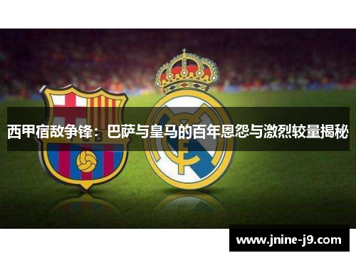 西甲宿敌争锋:巴萨与皇马的百年恩怨与激烈较量揭秘 西甲宿敌争锋:巴萨与皇马的百年恩怨与激烈较量揭秘