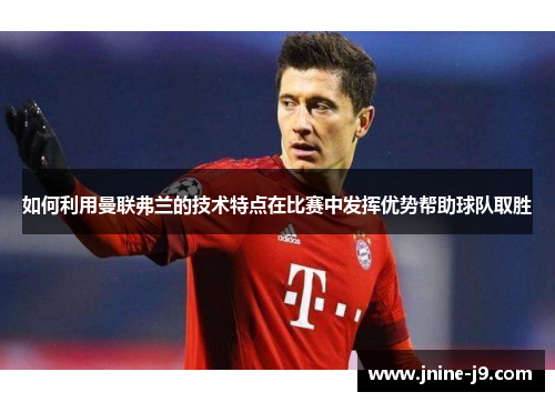 如何利用曼联弗兰的技术特点在比赛中发挥优势帮助球队取胜 如何利用曼联弗兰的技术特点在比赛中发挥优势帮助球队取胜