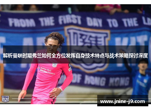 解析曼联时期弗兰如何全方位发挥自身技术特点与战术策略探讨深度