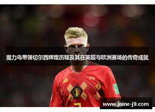 魔力鸟带领切尔西辉煌历程及其在英超与欧洲赛场的传奇成就