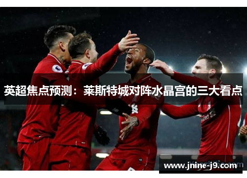 英超焦点预测：莱斯特城对阵水晶宫的三大看点