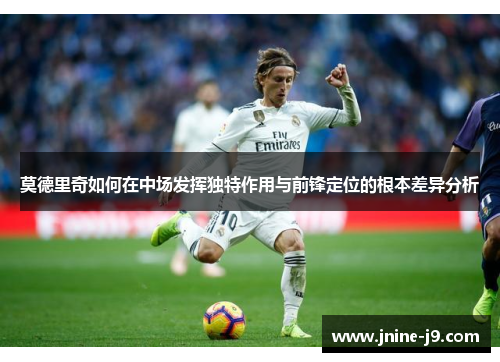 莫德里奇如何在中场发挥独特作用与前锋定位的根本差异分析 莫德里奇如何在中场发挥独特作用与前锋定位的根本差异分析