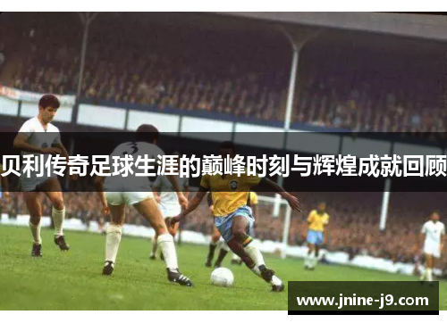 贝利传奇足球生涯的巅峰时刻与辉煌成就回顾 贝利传奇足球生涯的巅峰时刻与辉煌成就回顾