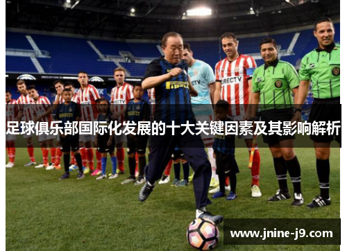 足球俱乐部国际化发展的十大关键因素及其影响解析 足球俱乐部国际化发展的十大关键因素及其影响解析