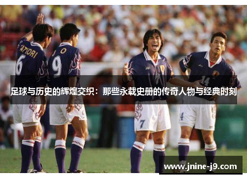 足球与历史的辉煌交织:那些永载史册的传奇人物与经典时刻 足球与历史的辉煌交织:那些永载史册的传奇人物与经典时刻