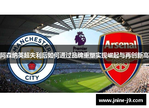 阿森纳英超失利后如何通过品牌重塑实现崛起与再创新高 阿森纳英超失利后如何通过品牌重塑实现崛起与再创新高
