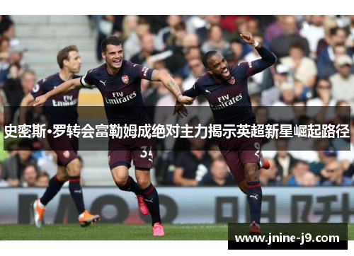 史密斯·罗转会富勒姆成绝对主力揭示英超新星崛起路径