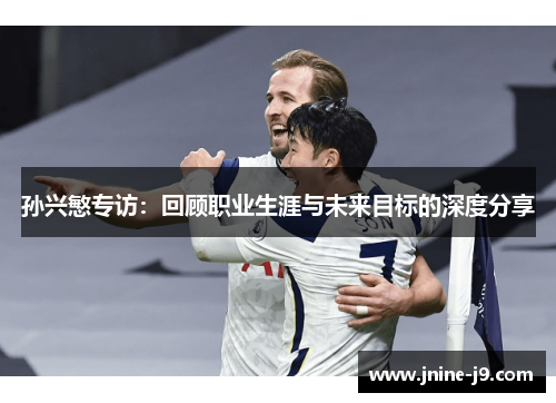 孙兴慜专访：回顾职业生涯与未来目标的深度分享