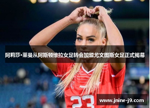 阿莉莎·莱曼从阿斯顿维拉女足转会加盟尤文图斯女足正式揭幕