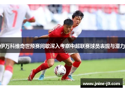 伊万科维奇世预赛间歇深入考察中超联赛球员表现与潜力