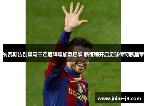纳瓦斯告别皇马三连冠辉煌加盟巴黎 新征程开启足球传奇新篇章
