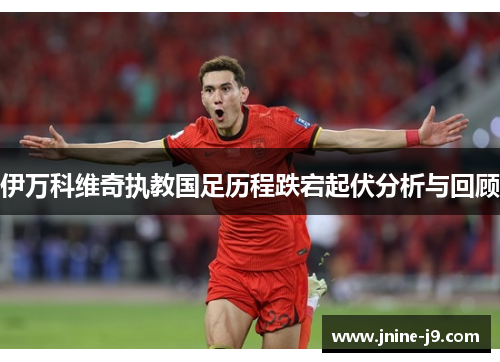 伊万科维奇执教国足历程跌宕起伏分析与回顾 伊万科维奇执教国足历程跌宕起伏分析与回顾