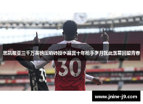 恩凯蒂亚三千万英镑压哨转投水晶宫十年枪手岁月就此落幕回望青春